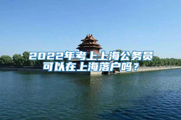 2022年考上上海公务员可以在上海落户吗？