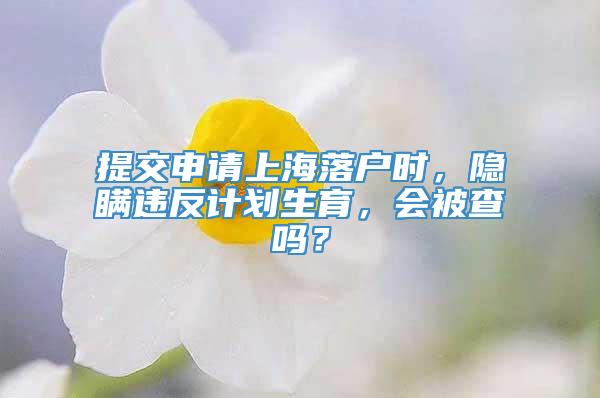 提交申请上海落户时，隐瞒违反计划生育，会被查吗？