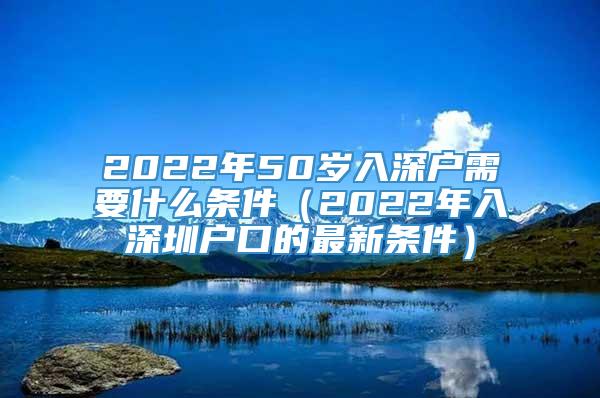 2022年50岁入深户需要什么条件（2022年入深圳户口的最新条件）
