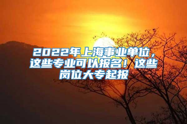 2022年上海事业单位，这些专业可以报名！这些岗位大专起报