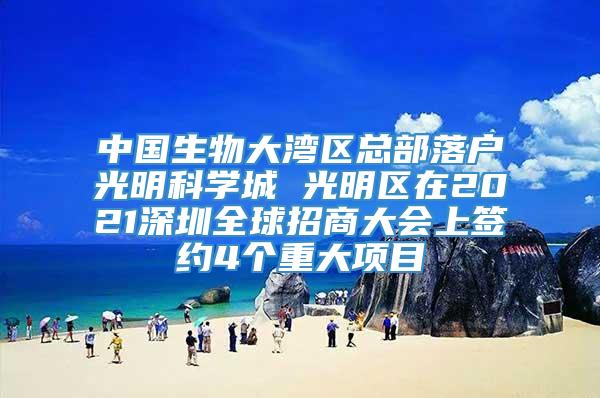 中国生物大湾区总部落户光明科学城 光明区在2021深圳全球招商大会上签约4个重大项目
