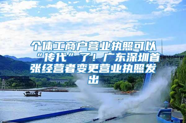 个体工商户营业执照可以“传代”了！广东深圳首张经营者变更营业执照发出