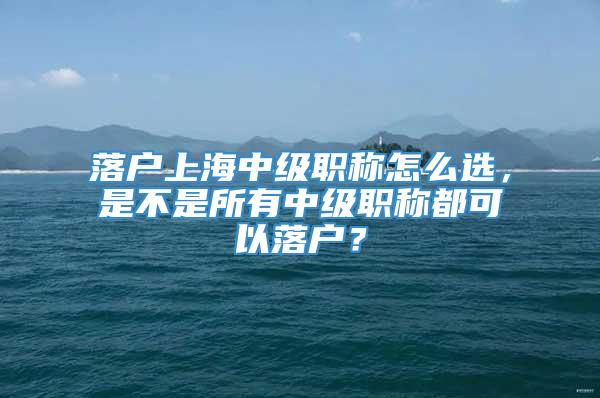 落户上海中级职称怎么选，是不是所有中级职称都可以落户？