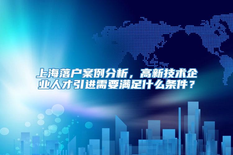 上海落户案例分析，高新技术企业人才引进需要满足什么条件？