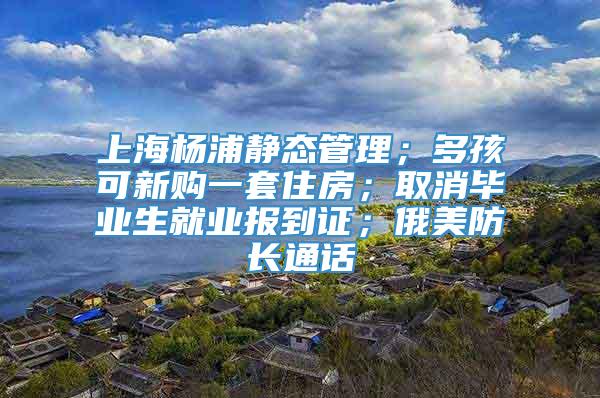 上海杨浦静态管理；多孩可新购一套住房；取消毕业生就业报到证；俄美防长通话