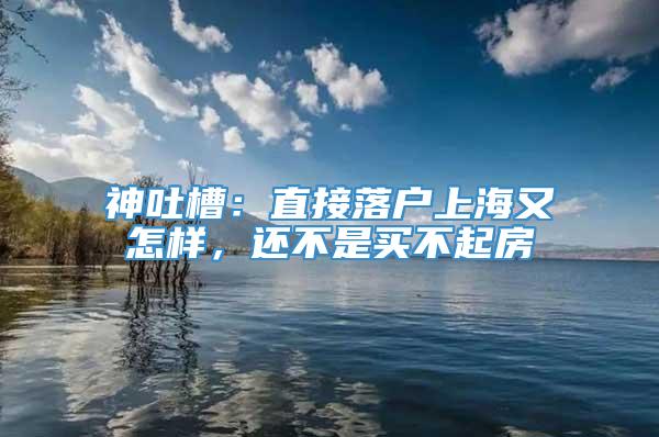 神吐槽：直接落户上海又怎样，还不是买不起房