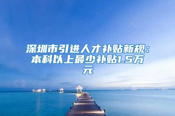 深圳市引进人才补贴新规：本科以上最少补贴1.5万元