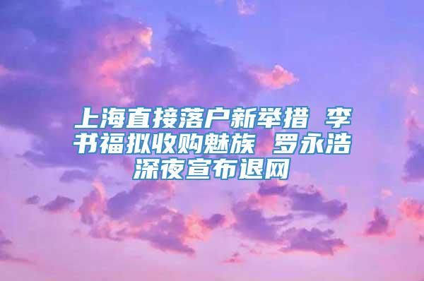 上海直接落户新举措 李书福拟收购魅族 罗永浩深夜宣布退网
