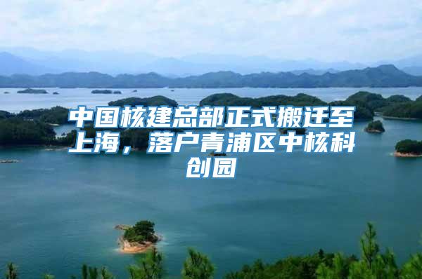 中国核建总部正式搬迁至上海，落户青浦区中核科创园