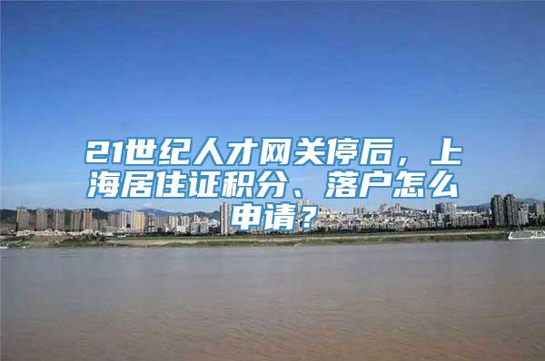 21世纪人才网关停后，上海居住证积分、落户怎么申请？