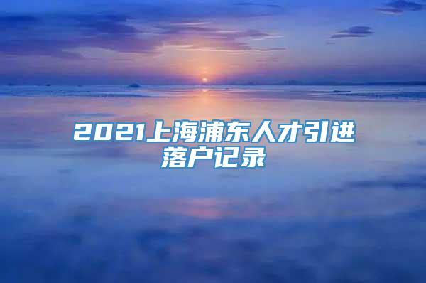 2021上海浦东人才引进落户记录