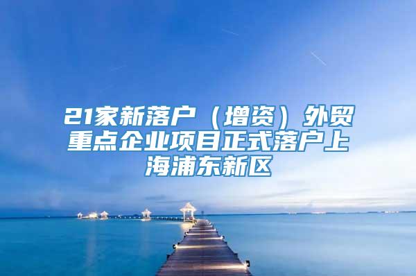 21家新落户（增资）外贸重点企业项目正式落户上海浦东新区