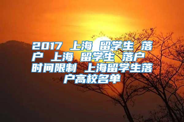 2017 上海 留学生 落户 上海 留学生 落户 时间限制 上海留学生落户高校名单