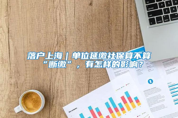 落户上海｜单位延缴社保算不算“断缴”，有怎样的影响？
