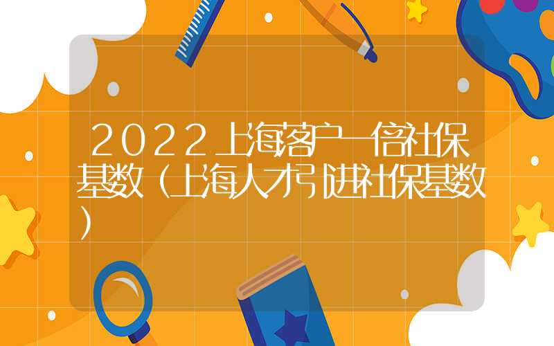 2022上海落户一倍社保基数（上海人才引进社保基数）