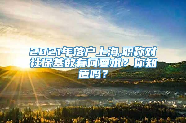 2021年落户上海,职称对社保基数有何要求？你知道吗？