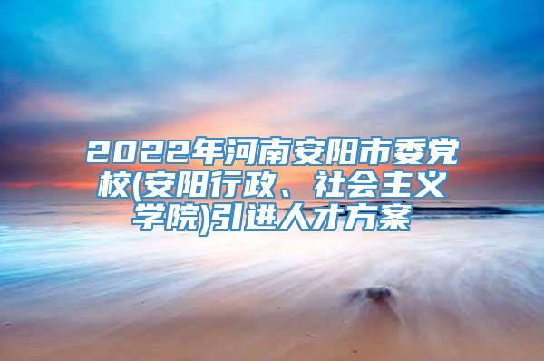 2022年河南安阳市委党校(安阳行政、社会主义学院)引进人才方案