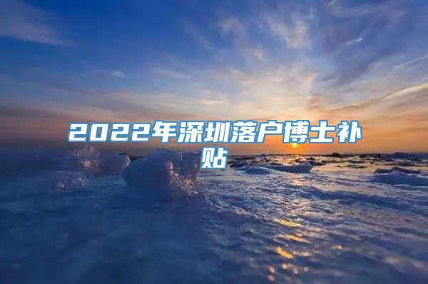 2022年深圳落户博士补贴