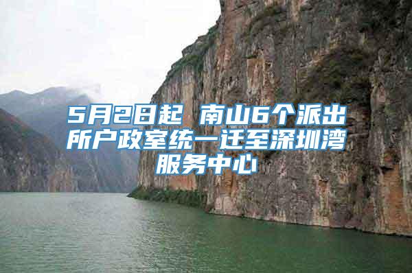 5月2日起 南山6个派出所户政室统一迁至深圳湾服务中心