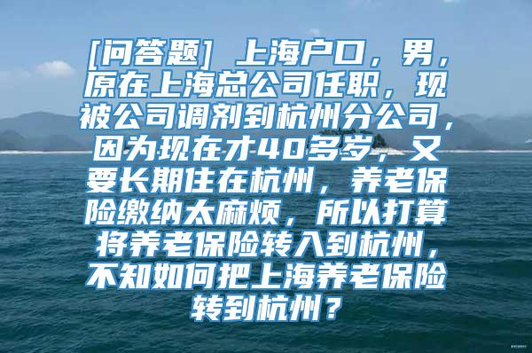 [问答题] 上海户口，男，原在上海总公司任职，现被公司调剂到杭州分公司，因为现在才40多岁，又要长期住在杭州，养老保险缴纳太麻烦，所以打算将养老保险转入到杭州，不知如何把上海养老保险转到杭州？