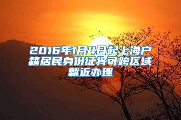 2016年1月4日起上海户籍居民身份证将可跨区域就近办理