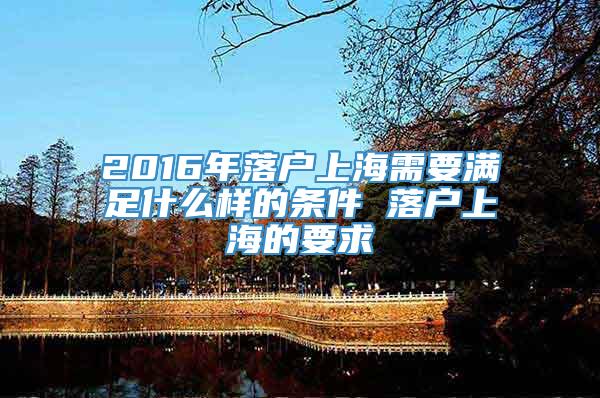 2016年落户上海需要满足什么样的条件 落户上海的要求