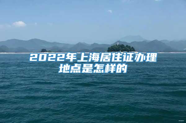 2022年上海居住证办理地点是怎样的