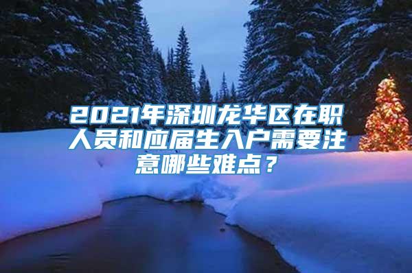 2021年深圳龙华区在职人员和应届生入户需要注意哪些难点？
