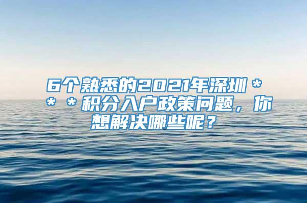 6个熟悉的2021年深圳＊＊＊积分入户政策问题，你想解决哪些呢？