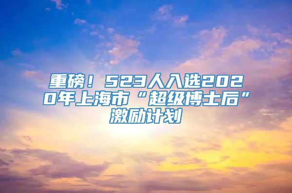 重磅！523人入选2020年上海市“超级博士后”激励计划