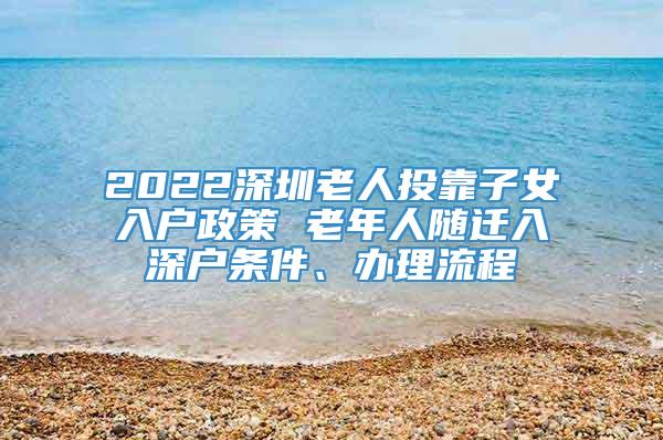 2022深圳老人投靠子女入户政策 老年人随迁入深户条件、办理流程