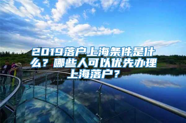 2019落户上海条件是什么？哪些人可以优先办理上海落户？