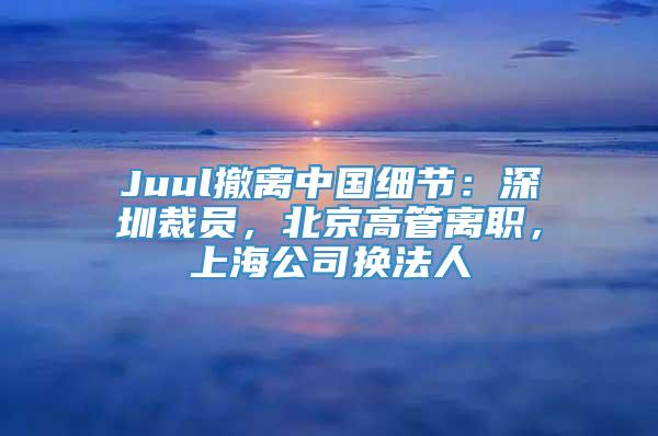 Juul撤离中国细节：深圳裁员，北京高管离职，上海公司换法人