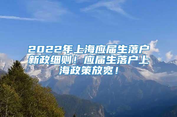 2022年上海应届生落户新政细则！应届生落户上海政策放宽！