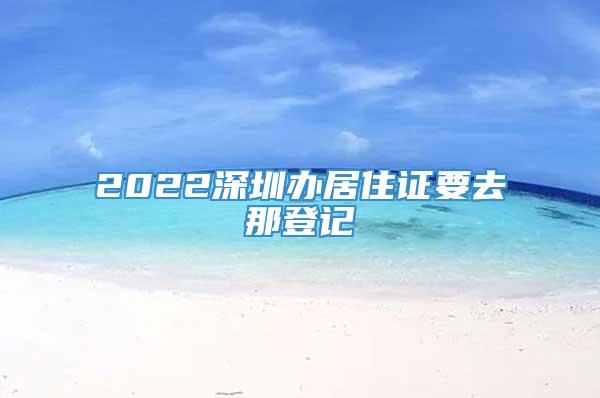 2022深圳办居住证要去那登记