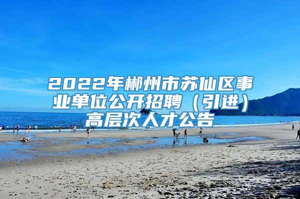 2022年郴州市苏仙区事业单位公开招聘（引进）高层次人才公告