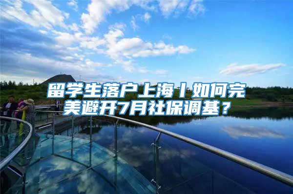 留学生落户上海丨如何完美避开7月社保调基？