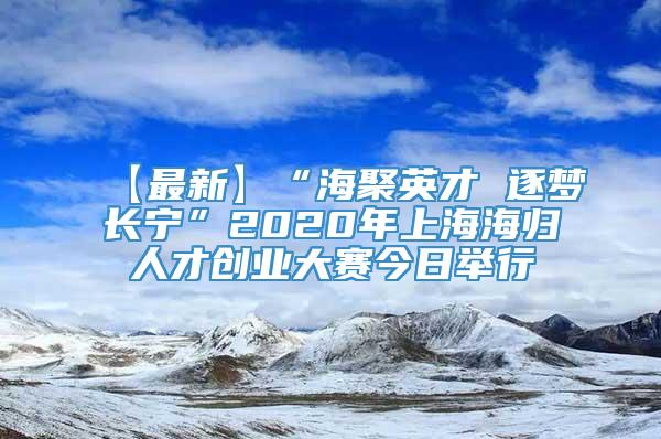 【最新】“海聚英才 逐梦长宁”2020年上海海归人才创业大赛今日举行