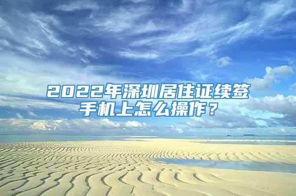 2022年深圳居住证续签手机上怎么操作？