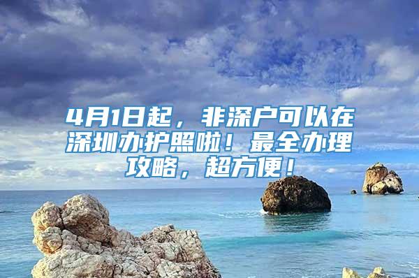 4月1日起，非深户可以在深圳办护照啦！最全办理攻略，超方便！