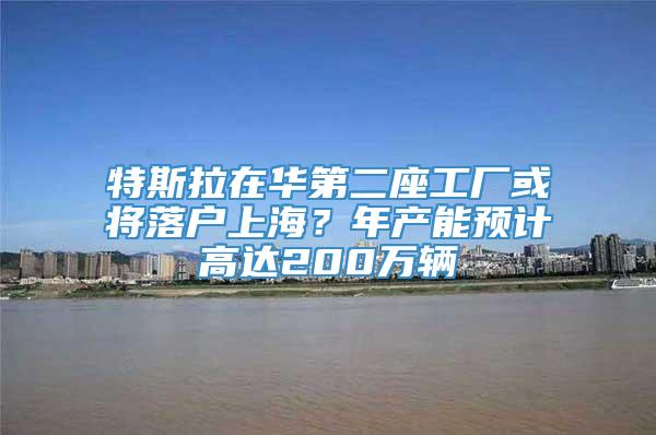 特斯拉在华第二座工厂或将落户上海？年产能预计高达200万辆