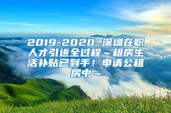 2019-2020 深圳在职人才引进全过程～租房生活补贴已到手！申请公租房中～