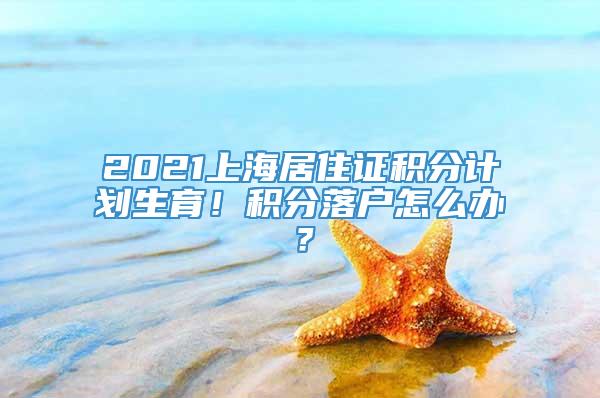 2021上海居住证积分计划生育！积分落户怎么办？