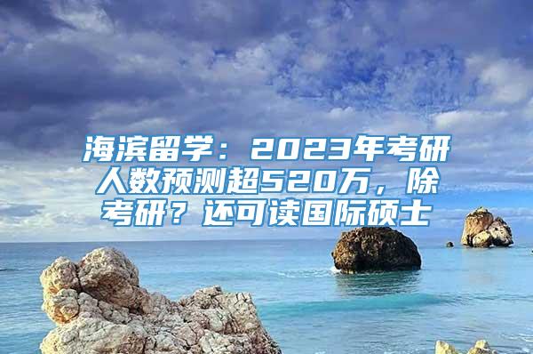海滨留学：2023年考研人数预测超520万，除考研？还可读国际硕士