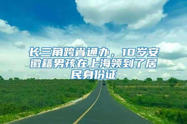 长三角跨省通办，10岁安徽籍男孩在上海领到了居民身份证