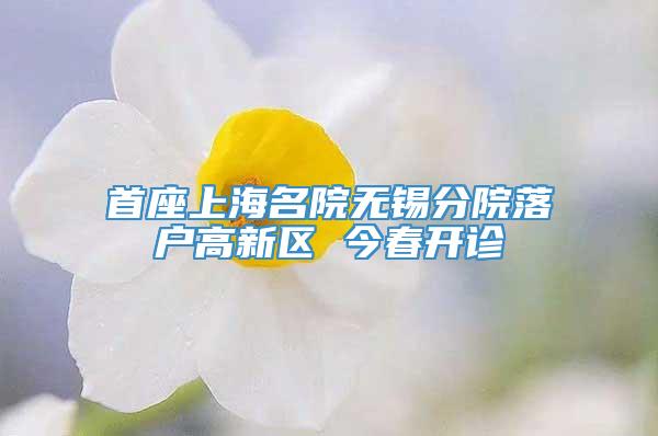 首座上海名院无锡分院落户高新区 今春开诊