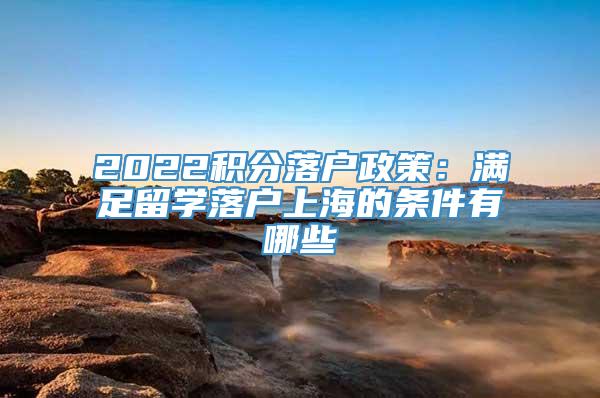 2022积分落户政策：满足留学落户上海的条件有哪些