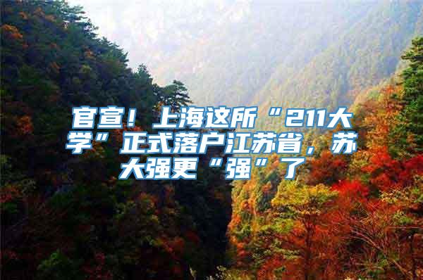 官宣！上海这所“211大学”正式落户江苏省，苏大强更“强”了