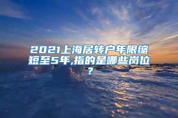 2021上海居转户年限缩短至5年,指的是哪些岗位？