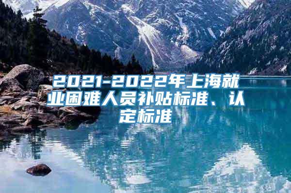 2021-2022年上海就业困难人员补贴标准、认定标准